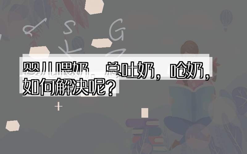 婴儿喂奶，总吐奶，呛奶，如何解决呢？