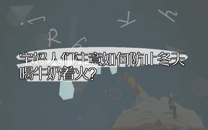 宝妈人们注意如何防止冬天喝牛奶着火?