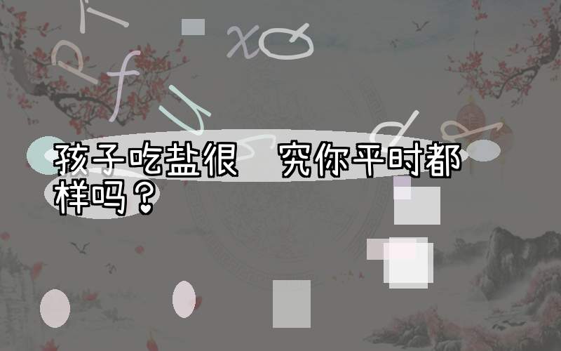 孩子吃盐很讲究你平时都这样吗？
