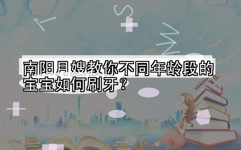 南阳月嫂教你不同年龄段的宝宝如何刷牙？