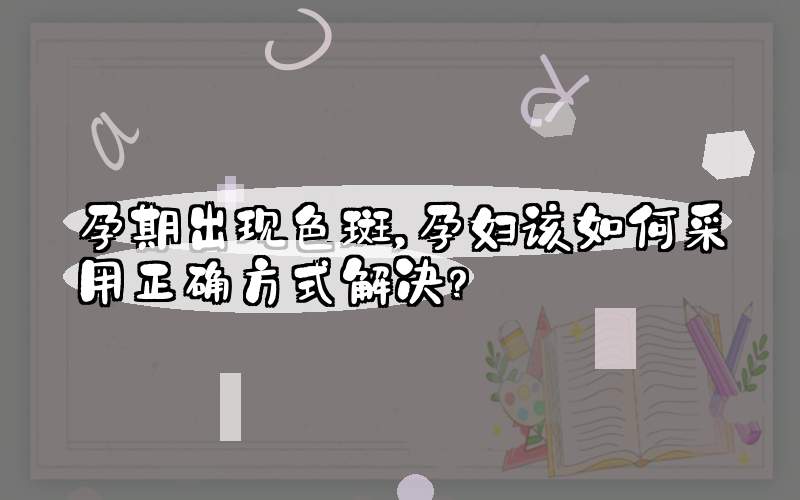 孕期出现色斑，孕妇该如何采用正确方式解决？
