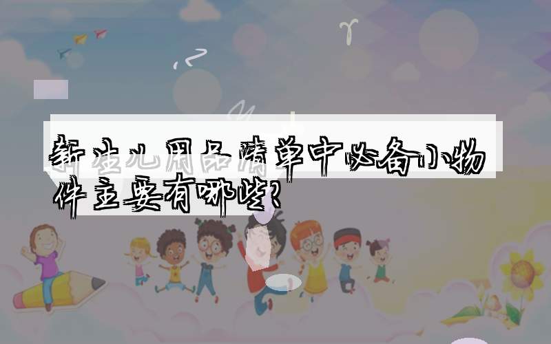 新生儿用品清单中必备小物件主要有哪些？