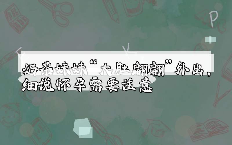奶茶妹妹“大肚翩翩”外出，细说怀孕需要注意