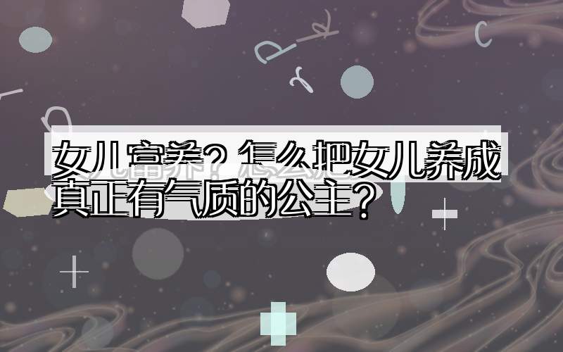 女儿富养？怎么把女儿养成真正有气质的公主？