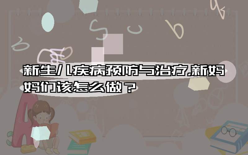 新生儿疾病预防与治疗，新妈妈们该怎么做？