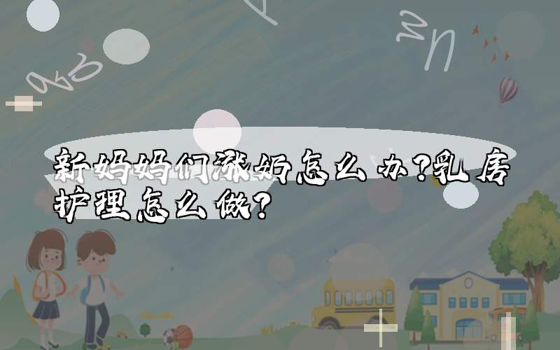 新妈妈们涨奶怎么办?乳房护理怎么做?