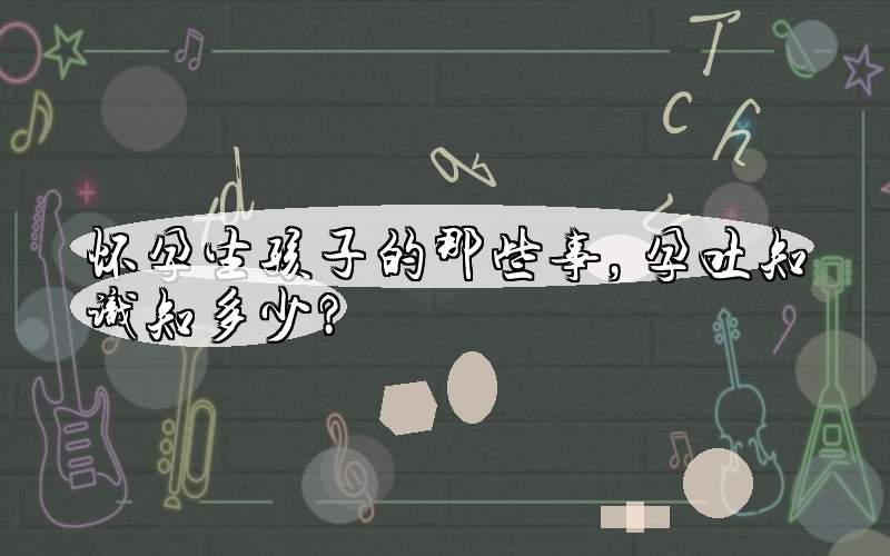 怀孕生孩子的那些事，孕吐知识知多少？