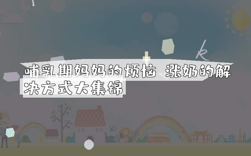 哺乳期妈妈的烦恼：涨奶的解决方式大集锦