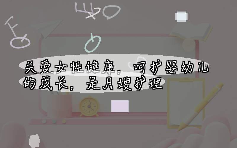 关爱女性健康，呵护婴幼儿的成长，是月嫂护理