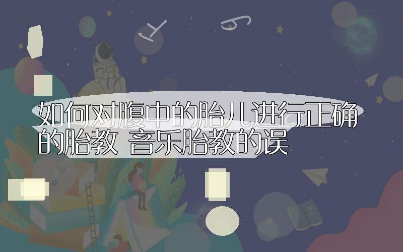如何对腹中的胎儿进行正确的胎教 音乐胎教的误